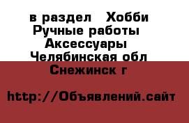  в раздел : Хобби. Ручные работы » Аксессуары . Челябинская обл.,Снежинск г.